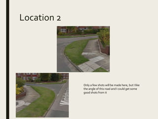 Location 2
Only a few shots will be made here, but I like
the angle of this road and I could get some
good shots from it
 