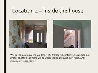 Location 4 – Inside the house
Will be the location of the last scene.The frames will contain the scratched-out
photos and the door frame will be where the neighbour mostly hides. And
shows up in these scenes.
 