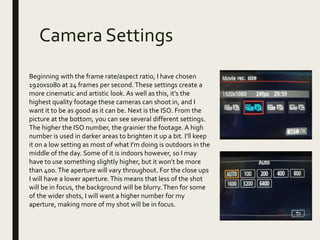 Camera Settings
Beginning with the frame rate/aspect ratio, I have chosen
1920x1080 at 24 frames per second. These settings create a
more cinematic and artistic look. As well as this, it’s the
highest quality footage these cameras can shoot in, and I
want it to be as good as it can be. Next is the ISO. From the
picture at the bottom, you can see several different settings.
The higher the ISO number, the grainier the footage. A high
number is used in darker areas to brighten it up a bit. I’ll keep
it on a low setting as most of what I’m doing is outdoors in the
middle of the day. Some of it is indoors however, so I may
have to use something slightly higher, but it won’t be more
than 400.The aperture will vary throughout. For the close ups
I will have a lower aperture.This means that less of the shot
will be in focus, the background will be blurry.Then for some
of the wider shots, I will want a higher number for my
aperture, making more of my shot will be in focus.
 
