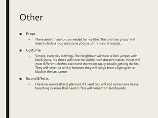 Other
■ Props
– There aren’t many props needed for my film.The only two props I will
need include a mug and some photos of my main character.
■ Costume
– Simple, everyday clothing.The Neighbour will wear a dark jumper with
black jeans, his shoes will never be visible, so it doesn’t matter.Violet will
wear different clothes each time she wakes up, gradually getting darker.
They will never be white; however they will range from a light grey to
black in the last scene.
■ Sound Effects
– I have no sound effects planned. If I need to, I will add some more heavy
breathing in areas that need it.This will come from BenSounds.
 