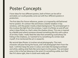 Poster Concepts
I have ideas for two different posters, both of them can be still or
animated, so I could possibly come out with four different posters in
production.
The first idea (For future reference, poster 1) is inspired by old fashioned
horror posters. It’s cartoon-like and shows a slasher shadow in bay
windows, with the poster mostly a black background.The animated part in
this involves the light from the windows. I want it to flicker on and off and
when it does flicker on, that’s when the shadow shows.This one is inspired
by a Reddit post where someone showed something like this with a piece
of art they made. I really liked the idea that something could always be
hiding in the shadows, so I wanted to try something of a similar style
myself. (I’ve mentioned the art in research).
My second idea (Poster 2) involves actual photography.The main
character will pose facing the house, and I will photograph them from the
back. I will then keep the actor in colour and make the background black
and white, adding what feels like some layers to the poster.The animated
area in this is the hair blowing in the wind. It’s something subtle, but I feel
like if it’s done right, then it could work really well.
 