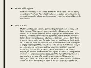 ■ Where will it appear?
– First and foremost, I have to add it onto the basic areas. This will be my
website andYouTube. As well as this, I want to put on a small event with
some other people, where we show our work together, almost like a little
film festival.
■ Who is it for?
– My film will focus on a drama genre with patches of dark comedy and
little violence. This makes it seem more tailored towards female
audiences. However there will be bad language and other serious adult
themes, and because of what I have planned, I believe that it would be
tailored more towards young adults aged between 16-24.. I don’t think
that there’s much of a specific social class, so I would argue that it would
be C1, which is lower middle class. This is due to the fact that it occupies
a large percentage of the population, and is a class that I think is likely to
go to the cinema for leisure, so they would be most likely to watch
something like this. My geodemographic is anywhere that speaks
English, so it would most likely be for England or the USA. I’d argue that
it’s more for English audiences because of the style of humour I want to
add, and also because of a specific psychographic.This would be
belongers. These people are brand loyal and more attracted to products
which are made where they’re from, in my case this would be the UK.
 