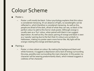 Colour Scheme
■ Poster 1
– Poster 1 will mostly be black. Colour psychology explains that this colour
is considered menacing. It’s an absence of light, no wavelengths can be
reflected in, which therefore is considered menacing. As well as this,
people are afraid of the dark, afraid of what they can see, so black is the
perfect colour to add to this horror-style poster. Although orange is
usually seen as a ‘fun’ colour, when paired with black it can suggest
deprivation. As well as this, the classic pairing of orange and black is seen
as a ‘spooky’ pairing due to the fact that it’s colours are symbolic to
Halloween, making my poster seem more horror like. My light will be
orange creating the orange and black pairing.
■ Pairing 2
– Poster 2 is less reliant on colour. By making the background black and
white however, it suggests a depression and a lack of energy surrounding
the area, possibly even surrounding the main character. In this poster my
character will be wearing predominantly black, which instead suggests a
coldness of her character.
 