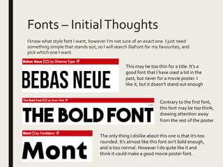Fonts – InitialThoughts
I know what style font I want, however I’m not sure of an exact one. I just need
something simple that stands out, so I will search DaFont for my favourites, and
pick which one I want.
This may be too thin for a title. It’s a
good font that I have used a lot in the
past, but never for a movie poster. I
like it, but it doesn’t stand out enough
Contrary to the first font,
this font may be too think,
drawing attention away
from the rest of the poster
The only thing I dislike about this one is that it’s too
rounded. It’s almost like this font isn’t bold enough,
and is too normal. However I do quite like it and
think it could make a good movie poster font.
 