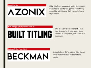 I like this font, however it looks like it could
be suited to a different genre, something
more like sci-fi than a dark comedy/horror
style poster.
This is a very block-like font, I fear
that it would only take away from
the rest of the poster, and stand out
too much.
A simple font. If it’s not too thin, then it
could work well as a title font for a
movie
 