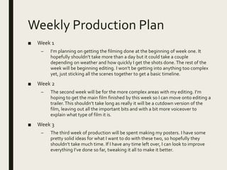 Weekly Production Plan
■ Week 1
– I’m planning on getting the filming done at the beginning of week one. It
hopefully shouldn’t take more than a day but it could take a couple
depending on weather and how quickly I get the shots done. The rest of the
week will be beginning editing. I won’t be getting into anything too complex
yet, just sticking all the scenes together to get a basic timeline.
■ Week 2
– The second week will be for the more complex areas with my editing. I’m
hoping to get the main film finished by this week so I can move onto editing a
trailer.This shouldn’t take long as really it will be a cutdown version of the
film, leaving out all the important bits and with a bit more voiceover to
explain what type of film it is.
■ Week 3
– The third week of production will be spent making my posters. I have some
pretty solid ideas for what I want to do with these two, so hopefully they
shouldn’t take much time. If I have any time left over, I can look to improve
everything I’ve done so far, tweaking it all to make it better.
 