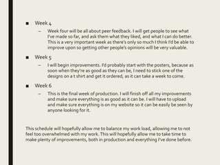 ■ Week 4
– Week four will be all about peer feedback. I will get people to see what
I’ve made so far, and ask them what they liked, and what I can do better.
This is a very important week as there’s only so much I think I’d be able to
improve upon so getting other people’s opinions will be very valuable.
■ Week 5
– I will begin improvements. I’d probably start with the posters, because as
soon when they’re as good as they can be, I need to stick one of the
designs on a t shirt and get it ordered, as it can take a week to come.
■ Week 6
– This is the final week of production. I will finish off all my improvements
and make sure everything is as good as it can be. I will have to upload
and make sure everything is on my website so it can be easily be seen by
anyone looking for it.
This schedule will hopefully allow me to balance my work load, allowing me to not
feel too overwhelmed with my work.This will hopefully allow me to take time to
make plenty of improvements, both in production and everything I’ve done before.
 