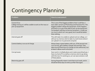 Contingency Planning
Problem How to overcome it
CoronaVirus:
College closing so I will be unable to work on the macs or
pick up equipment
This is one of the biggest problems that I could face. I
have older versions of Photoshop and Premiere Pro.The
biggest problem will be the equipment. If this happens
and there is no way I’ll be able to pick up the equipment
I’ve booked I will have to borrow someone’s. I could use
my mum’s which isn’t very good, but it would be better
than nothing.
Internet goes off This will make me unable to upload work at college, so I
will use my memory stick to take my work home where I
can upload it on my personal computer.
Camera battery runs out of charge Always keep a spare battery with you. If the second one
runs out too, get a battery charger and use that.They
take around three hours to charge so time will be lost, but
at least it allows work to be done.
Corrupt saves Save work in multiple places and create several backups. I
have my home PC as well as a memory stick to go along
with this mac I’m working on, so I can save versions in all
of these places.
Electricity goes off. Saving frequently means I wont lose much work, and it
should be fairly easy to write up what I lost again.
 