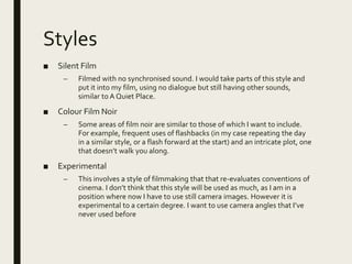 Styles
■ Silent Film
– Filmed with no synchronised sound. I would take parts of this style and
put it into my film, using no dialogue but still having other sounds,
similar to A Quiet Place.
■ Colour Film Noir
– Some areas of film noir are similar to those of which I want to include.
For example, frequent uses of flashbacks (in my case repeating the day
in a similar style, or a flash forward at the start) and an intricate plot, one
that doesn’t walk you along.
■ Experimental
– This involves a style of filmmaking that that re-evaluates conventions of
cinema. I don’t think that this style will be used as much, as I am in a
position where now I have to use still camera images. However it is
experimental to a certain degree. I want to use camera angles that I’ve
never used before
 