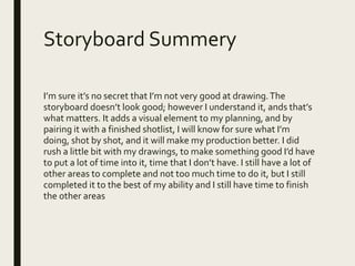 Storyboard Summery
I’m sure it’s no secret that I’m not very good at drawing.The
storyboard doesn’t look good; however I understand it, ands that’s
what matters. It adds a visual element to my planning, and by
pairing it with a finished shotlist, I will know for sure what I’m
doing, shot by shot, and it will make my production better. I did
rush a little bit with my drawings, to make something good I’d have
to put a lot of time into it, time that I don’t have. I still have a lot of
other areas to complete and not too much time to do it, but I still
completed it to the best of my ability and I still have time to finish
the other areas
 