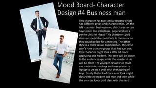 Mood Board- Character
Design #4 Business man
This character has two similar designs which
has different props and characteristics. On the
left is a smart businessman, this character can
have props like a briefcase, paperwork or a
pen to click for a beat. This character could
also use speech to contribute to the music as
they could be late for a meeting. The other
style is a more casual businessman. This style
won't have as many props that they can use.
This character might look a little bit more
appealing and modern. This style will be closer
to the audiences age while the smarter style
will be older. The younger casual style could
use modern technology such as a phone or
laptop to create a beat with the tapping of
keys. Finally the look of the causal look might
class with the modern old man and teen while
the smarter look could class with the nerd.
 