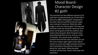 Mood Board-
Character Design
#2 goth
This character has two different versions of its
style that I could potentially use. On the left is
more of a 2000’s looking goth. Compared to
the other style this will blend into the video
more and won't stand out. While the other
image is more of a historic goth. The long coat
and looks make the character stand out more
which can be good so that the audience also
notices that character. Both characters have
easy props that they can use, such as a chain
or bracelet. This sound can be used for a
constant beat that the main character can use.
The more modern goth might not be able to
interact as much and might not have much of a
role (musically) as they will be in the corner
being ’shy’ and ‘quiet’. While the other
character will be more ‘active’ with props and
characters.
 