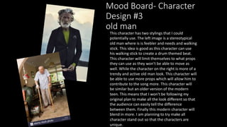 Mood Board- Character
Design #3
old man
This character has two stylings that I could
potentially use. The left image is a stereotypical
old man where is is feebler and needs and walking
stick. This idea is good as this character can use
his walking stick to create a drum themed beat.
This character will limit themselves to what props
they can use as they won't be able to move as
well. While the character on the right is more of a
trendy and active old man look. This character will
be able to use more props which will allow him to
contribute to the song more. This character will
be similar but an older version of the modern
teen. This means that I won't be following my
original plan to make all the look different so that
the audience can easily tell the difference
between them. Finally this modern character will
blend in more. I am planning to try make all
character stand out so that the characters are
unique.
 
