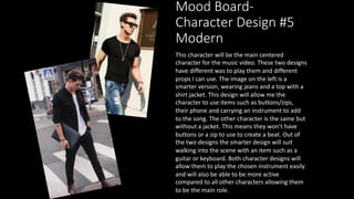 Mood Board-
Character Design #5
Modern
This character will be the main centered
character for the music video. These two designs
have different was to play them and different
props I can use. The image on the left is a
smarter version, wearing jeans and a top with a
shirt jacket. This design will allow me the
character to use items such as buttons/zips,
their phone and carrying an instrument to add
to the song. The other character is the same but
without a jacket. This means they won't have
buttons or a zip to use to create a beat. Out of
the two designs the smarter design will suit
walking into the scene with an item such as a
guitar or keyboard. Both character designs will
allow them to play the chosen instrument easily
and will also be able to be more active
compared to all other characters allowing them
to be the main role.
 