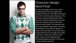 Character design-
Nerd Final.
For the final design of the nerd, I have
decided to go for the more geek look
instead of cool nerd. This style of character
won’t fit in with the other characters. This
character will wear black glasses with a
blue shirt tucked into blue jeans. This will
show the character color. He will have
braces to look nerdier. This character will
also have multiple props that he can have.
for example, he can wipe his glasses to
make a continues beat. He can also have a
a book that he turns the page of to create
a beat also. These two can be his main
beats. These can be separated with
something happening either in the scene
or from another character.
 