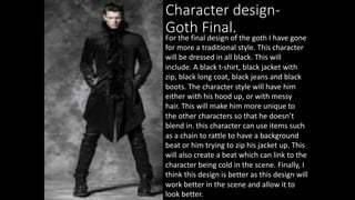 Character design-
Goth Final.
For the final design of the goth I have gone
for more a traditional style. This character
will be dressed in all black. This will
include. A black t-shirt, black jacket with
zip, black long coat, black jeans and black
boots. The character style will have him
either with his hood up, or with messy
hair. This will make him more unique to
the other characters so that he doesn’t
blend in. this character can use items such
as a chain to rattle to have a background
beat or him trying to zip his jacket up. This
will also create a beat which can link to the
character being cold in the scene. Finally, I
think this design is better as this design will
work better in the scene and allow it to
look better.
 