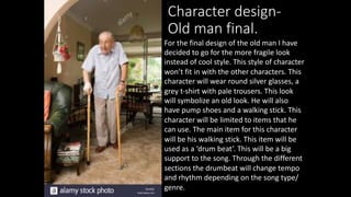 Character design-
Old man final.
For the final design of the old man I have
decided to go for the more fragile look
instead of cool style. This style of character
won’t fit in with the other characters. This
character will wear round silver glasses, a
grey t-shirt with pale trousers. This look
will symbolize an old look. He will also
have pump shoes and a walking stick. This
character will be limited to items that he
can use. The main item for this character
will be his walking stick. This item will be
used as a ‘drum beat’. This will be a big
support to the song. Through the different
sections the drumbeat will change tempo
and rhythm depending on the song type/
genre.
 