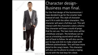 Character design-
Business man final.
For the final design of the businessman I
have decided to go for the smarter look
instead of cool. This style of character
won’t fit in with the other characters. This
character will wear a full blue suit. This will
interact with the characters colors scheme.
This character will have a could of props
that he can use. The two main ones will be
a briefcase and pen. The briefcase can be
use as a knocking sound which will be a
sort of beat to follow. He will also use the
pen to tap and click to make a beat with
different pitched beats. This will have more
detail to the song's beats. This character
will also use his phone to create a taping
sound with the text keys for a beat.
 