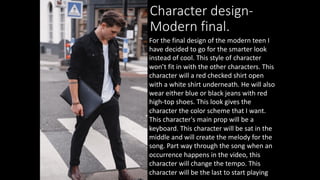 Character design-
Modern final.
For the final design of the modern teen I
have decided to go for the smarter look
instead of cool. This style of character
won’t fit in with the other characters. This
character will a red checked shirt open
with a white shirt underneath. He will also
wear either blue or black jeans with red
high-top shoes. This look gives the
character the color scheme that I want.
This character's main prop will be a
keyboard. This character will be sat in the
middle and will create the melody for the
song. Part way through the song when an
occurrence happens in the video, this
character will change the tempo. This
character will be the last to start playing
 