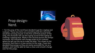 Prop design-
Nerd.
• For the prop of the nerd have decided to go for a laptop and
rucksack. These two items are something that this character
would be carrying around. In the first and third section of the
song, the character will use the typing sound of the laptop to
creating a tapping beat. While in the second section the tempo
increases, the character will change props to his rucksack
where he will use the zip to make the beat. This shows to the
character that there is a new section to the song. I have also
decided these props as they are easily accessible for me as a
student, and I will be able to have a clean and smooth change
over for the props.
 