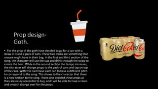 Prop design-
Goth.
• For the prop of the goth have decided to go for a can with a
straw in it and a pack of cans. These two items are something that
anyone might have in their bag. In the first and third section of the
song, the character will use the cup and drink through the straw to
create the beat. While in the second section the tempo increases,
the character will change props to the pack of cans and tap on top
of the cans. With this I will have each can to have a different pitch
to correspond to the song. This shows to the character that there
is a new section to the song. I have also decided these props as
they are easily accessible to buy, and I will be able to have a clean
and smooth change over for the props.
 