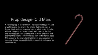 Prop design- Old Man.
• For the prop of the old man, I have decided to go for just
a walking cane like one in the photo. As the old man is
feeble this is an item he would use. In all three sections he
will use this prop to create a deep back beat. In the first
and third section I will use the stick to make one beat and
then for the second section make a new and different beat.
This shows to the character that there is a new section to
the song. I have also decided this prop as it is believable for
the character.
 