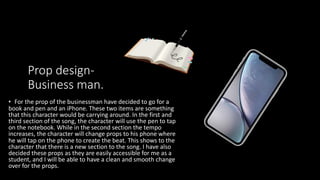 Prop design-
Business man.
• For the prop of the businessman have decided to go for a
book and pen and an iPhone. These two items are something
that this character would be carrying around. In the first and
third section of the song, the character will use the pen to tap
on the notebook. While in the second section the tempo
increases, the character will change props to his phone where
he will tap on the phone to create the beat. This shows to the
character that there is a new section to the song. I have also
decided these props as they are easily accessible for me as a
student, and I will be able to have a clean and smooth change
over for the props.
 