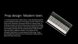 Prop design- Modern teen.
• For the prop of the modern teen, I have decided to go for
just the keyboard like one in the photo. As the modern teen
is the main character, the piano will be his chosen prop. In
all three sections he will use this prop to create the melody.
In the first and third section I will use the keyboard to make
the melody and then for the second section redo the first
tube but with a different rhythm. This shows to the
character that there is a new section to the song. I have
also decided this prop this is an instrument I know how to
play and have access too.
 