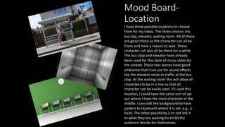 Mood Board-
Location
I have three possible locations to choose
from for my video. The three choices are;
bus top, elevator, waiting room. All of these
are good chose as the character can all be
there and have a reason to wait. These
character call also all be there for a while.
The bus stop and elevator have already
been used for this style of music video by
the creator. These two scenes have good
ambiance that I can use for sound effects
like the elevator voice or traffic at the bus
stop. At the waiting room this will allow all
characters to be in a line so that all
character can be easily seen. If I used this
location, I could have the same sort of set
out where I have the main character in the
middle. I can edit the background to have
posters to represent where it is set, e.g., a
bank. The other possibility is to not link it
to what they are waiting for to let the
audience decide for themselves.
 
