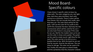 Mood Board-
Specific colours
I have chosen 5 specific colors to base my
video with. The color categories are; red, light
blue, dark blue, grey and black. Each color
connect to a character. These 5 colors will be
their theme, this can include their outfit, item
that they use. The color black will be for the
goth, I will use this color for his outfit as this
will fit this character the best. Dark blue for the
businessman which will be used for his suit. I
can also look if there is any props if this color
he can use. Red for the modern teen as he can
use this color in shoes and a jacket. The jacket
can be used to create sound. Light blue for the
nerd. This color can be in his shirt or on a
booklet that he has. With the book he can use
that for sounds. Grey for the old man. This can
show his old age. The color can be used in his
hair. Finally, the color grey is a bland shade,
and this symbolizes that this character is bland.
 