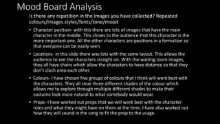Mood Board Analysis
Is there any repetition in the images you have collected? Repeated
colours/images styles/fonts/tone/mood
• Character position- with this there are lots of images that have the main
character in the middle. This shows to the audience that this character is the
more important one. All the other characters are positions in a formation so
that everyone can be easily seen.
• Locations- in this slide there was lots with the same layout. This allows the
audience to see the characters straight on. With the waiting room images,
they all have chairs which allow the characters to have distance so that they
don’t clash onto each other.
• Colours- I have chosen five groups of colours that I think will work best with
the characters. They all shoe three different shades of the colour which
allows me to explore through multiple different shades to make their
costume look more natural to what somebody would wear.
• Props- I have worked out props that we will work best with the character
roles and what they might have on them at the time. I have also worked out
how they will sound in the song to fit the prop to the usage.
 