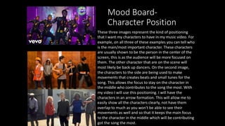 Mood Board-
Character Position
These three images represent the kind of positioning
that I want my characters to have in my music video. For
example, on all three of these examples you can tell who
is the main/most important character. These characters
are usually shown to be the person in the center of the
screen, this is as the audience will be more focused on
them. The other character that are on the scene will
most likely be back up dancers. On the second image,
the characters to the side are being used to make
movements that creates beats and small tunes for the
song. This allows the focus to stay on the character in
the middle who contributes to the song the most. With
my video I will use this positioning. I will have the
characters in an arrow formation. This will allow me to
easily show all the characters clearly, not have them
overlap to much as you won't be able to see their
movements as well and so that it keeps the main focus
to the character in the middle which will be contributing
got the song the most.
 