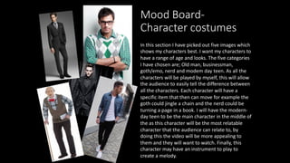 Mood Board-
Character costumes
In this section I have picked out five images which
shows my characters best. I want my characters to
have a range of age and looks. The five categories
I have chosen are; Old man, businessman,
goth/emo, nerd and modem day teen. As all the
characters will be played by myself, this will allow
the audience to easily tell the difference between
all the characters. Each character will have a
specific item that then can move for example the
goth could jingle a chain and the nerd could be
turning a page in a book. I will have the modern-
day teen to be the main character in the middle of
the as this character will be the most relatable
character that the audience can relate to, by
doing this the video will be more appealing to
them and they will want to watch. Finally, this
character may have an instrument to play to
create a melody.
 