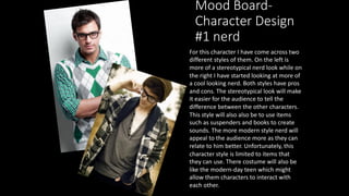 Mood Board-
Character Design
#1 nerd
For this character I have come across two
different styles of them. On the left is
more of a stereotypical nerd look while on
the right I have started looking at more of
a cool looking nerd. Both styles have pros
and cons. The stereotypical look will make
it easier for the audience to tell the
difference between the other characters.
This style will also also be to use items
such as suspenders and books to create
sounds. The more modern style nerd will
appeal to the audience more as they can
relate to him better. Unfortunately, this
character style is limited to items that
they can use. There costume will also be
like the modern-day teen which might
allow them characters to interact with
each other.
 