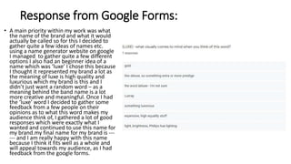Response from Google Forms:
• A main priority within my work was what
the name of the brand and what it would
actually be called so for this I decided to
gather quite a few ideas of names etc.
using a name generator website on google
I managed to gather quite a few different
options I also had an beginner idea of a
name which was ‘luxe’ I chose this because
I thought it represented my brand a lot as
the meaning of luxe is high quality and
luxurious which my brand is this and I
didn’t just want a random word – as a
meaning behind the band name is a lot
more creative and meaningful. Once I had
the ‘luxe’ word I decided to gather some
feedback from a few people on their
opinions as to what this word makes my
audience think of, I gathered a lot of good
responses which were exactly what I
wanted and continued to use this name for
my brand.my final name for my brand is ---
--- and I am really happy with this name
because I think it fits well as a whole and
will appeal towards my audience, as I had
feedback from the google forms.
 