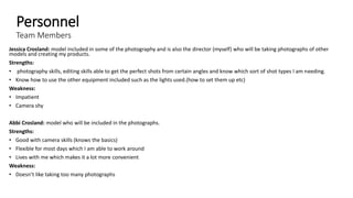 Personnel
Team Members
Jessica Crosland: model included in some of the photography and is also the director (myself) who will be taking photographs of other
models and creating my products.
Strengths:
• photography skills, editing skills able to get the perfect shots from certain angles and know which sort of shot types I am needing.
• Know how to use the other equipment included such as the lights used.(how to set them up etc)
Weakness:
• Impatient
• Camera shy
Abbi Crosland: model who will be included in the photographs.
Strengths:
• Good with camera skills (knows the basics)
• Flexible for most days which I am able to work around
• Lives with me which makes it a lot more convenient
Weakness:
• Doesn’t like taking too many photographs
 