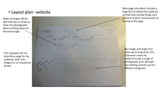 • Layout plan- website
Main page title which includes a
large font to attract the audience
and will also include things such
as search button and discounts at
the top of the page.
Slides of images will be
split into two on strips to
show the photography
when scrolling down on
the home page.
My images will range from
close ups to long shots, this
is because I want my
audience to see a range of
photography and I will split
the clothing sections up into
different categories.
This is going to be my
main focus page for my
audience, with only
images on no long pieces
of text.
 