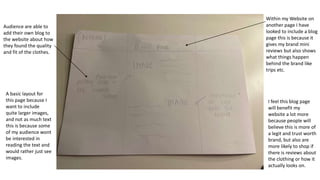 Within my Website on
another page I have
looked to include a blog
page this is because it
gives my brand mini
reviews but also shows
what things happen
behind the brand like
trips etc.
Audience are able to
add their own blog to
the website about how
they found the quality
and fit of the clothes.
I feel this blog page
will benefit my
website a lot more
because people will
believe this is more of
a legit and trust worth
brand, but also are
more likely to shop if
there is reviews about
the clothing or how it
actually looks on.
A basic layout for
this page because I
want to include
quite larger images,
and not as much text
this is because some
of my audience wont
be interested in
reading the text and
would rather just see
images.
 