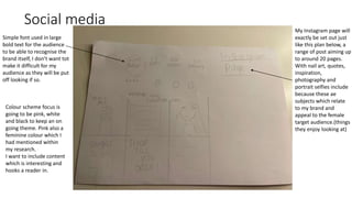 Social media
My Instagram page will
exactly be set out just
like this plan below, a
range of post aiming up
to around 20 pages.
With nail art, quotes,
inspiration,
photography and
portrait selfies include
because these ae
subjects which relate
to my brand and
appeal to the female
target audience.(things
they enjoy looking at)
Simple font used in large
bold text for the audience
to be able to recognise the
brand itself, I don’t want tot
make it difficult for my
audience as they will be put
off looking if so.
Colour scheme focus is
going to be pink, white
and black to keep an on
going theme. Pink also a
feminine colour which I
had mentioned within
my research.
I want to include content
which is interesting and
hooks a reader in.
 