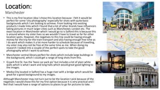 Location:
Manchester
• This is my first location idea I chose this location because I felt it would be
perfect for some ‘city photography’ especially for shots with quite basic
backgrounds which I am looking to achieve. From looking into existing
products I made links which I found that a lot of other brands have influencers
taking pictures in much larger cities such as Manchester, London etc. The
exact location in Manchester which I would go to is Salford this is because this
is around where my sister lives so we wouldn't have to travel as far for other
location spots. However, the negatives to this trip could be having enough
money for the trip for the train transport and also having enough free time as
I do work which makes it a lot more harder to schedule because of travelling,
my sister may also not be free at the same time as me. When doing my
research I looked into a couple of the perfect spots to take the good
photography which I want to achieve.
• Manchester central library perfect for shots which include large buildings in
the background, which I could get a range of long shots from this.
• Q-park first St. has the ‘basic car park pic’ but includes a lot of plain white
walls which is what I want and long halls which would great good lighting to
the images.
• Media-City located in Salford has a huge river with a bridge which would be
great for a good background to my images.
Although Manchester may not turn out to be the location I pick because of the
negatives I would chose this for my first option because it is very practical and I
feel that I would have a range of options to places to go for pictures to take.
 