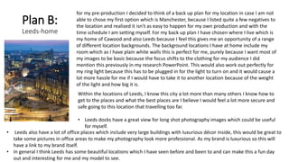 Plan B:
Leeds-home
for my pre-production I decided to think of a back up plan for my location in case I am not
able to chose my first option which is Manchester, because I listed quite a few negatives to
the location and realised it isn't as easy to happen for my own production and with the
time schedule I am setting myself. For my back up plan I have chosen where I live which is
my home of Cawood and also Leeds because I feel this gives me an opportunity of a range
of different location backgrounds. The background locations I have at home include my
room which as I have plain white walls this is perfect for me, purely because I want most of
my images to be basic because the focus shifts to the clothing for my audience I did
mention this previously in my research PowerPoint. This would also work out perfectly for
my ring light because this has to be plugged in for the light to turn on and it would cause a
lot more hassle for me if I would have to take it to another location because of the weight
of the light and how big it is.
Within the locations of Leeds, I know this city a lot more than many others I know how to
get to the places and what the best places are I believe I would feel a lot more secure and
safe going to this location that travelling too far.
• Leeds docks have a great view for long shot photography images which could be useful
for myself.
• Leeds also have a lot of office places which include very large buildings with luxurious décor inside, this would be great to
take some pictures in office areas to make my photography look more professional. As my brand is luxurious so this will
have a link to my brand itself.
• In general I think Leeds has some beautiful locations which I have seen before and been to and can make this a fun day
out and interesting for me and my model to see.
 