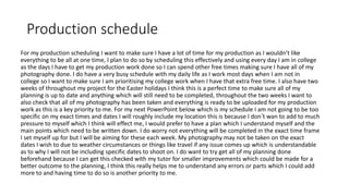 Production schedule
For my production scheduling I want to make sure I have a lot of time for my production as I wouldn’t like
everything to be all at one time, I plan to do so by scheduling this effectively and using every day I am in college
as the days I have to get my production work done so I can spend other free times making sure I have all of my
photography done. I do have a very busy schedule with my daily life as I work most days when I am not in
college so I want to make sure I am prioritising my college work when I have that extra free time. I also have two
weeks of throughout my project for the Easter holidays I think this is a perfect time to make sure all of my
planning is up to date and anything which will still need to be completed, throughout the two weeks I want to
also check that all of my photography has been taken and everything is ready to be uploaded for my production
work as this is a key priority to me. For my next PowerPoint below which is my schedule I am not going to be too
specific on my exact times and dates I will roughly include my location this is because I don’t wan to add to much
pressure to myself which I think will effect me, I would prefer to have a plan which I understand myself and the
main points which need to be written down. I do worry not everything will be completed in the exact time frame
I set myself up for but I will be aiming for these each week. My photography may not be taken on the exact
dates I wish to due to weather circumstances or things like travel if any issue comes up which is understandable
as to why I will not be including specific dates to shoot on. I do want to try get all of my planning done
beforehand because I can get this checked with my tutor for smaller improvements which could be made for a
better outcome to the planning, I think this really helps me to understand any errors or parts which I could add
more to and having time to do so is another priority to me.
 