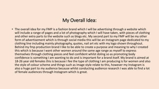 My Overall Idea:
• The overall idea for my FMP is a fashion brand which I will be advertising through a website which
will include a range of pages and a lot of photography which I will have taken, with pieces of clothing
and other extra parts to the website such as blogs etc. My second part to my FMP will be my other
form of advertisement which is through social media this will be an Instagram page dedicated to my
clothing line including mainly photography, quotes, nail art etc with my logo shown throughout.
Behind my fmp production brand I like to be able to create a purpose and meaning to why I created
this which is because I want other women around the same age range as myself to express
themselves through clothing pieces and feel confident whilst doling so as promoting body
confidence is something I am wanting to do and is important for a brand itself. My brand is aimed at
18-26 year old females this is because I fee the type of clothing I am producing is for women and also
the style of colour scheme and things such as image style relate to this, however my Instagram is
also a huge part to my audience because whilst conducting audience research I was able to find a lot
of female audiences through Instagram which is great.
 