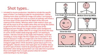 Shot types..
• Included to my pre-production I decided to include the specific
types of shots I am looking to take for my photoshoot. I will be
creating more close up shots for image such when I am trying to
focus on one singular item such as a piece of clothing I will move a
lot more closer to the camera for the detail of the shot and
material of the clothes. Whereas when I take medium close ups
this will be more so of my models when they are earing the clothes
to get the full fit in the shots this also shows more of the
background even though my images will be a plain background
setting it still gives a better effect to an image and shows the mise
en scene of the models body language which I am wanting to
achieve. I did also include an low angle shot however, I wont be
including as many images like this maybe one or two but if I do I
want to because it makes an image look a lot more creative and
detailed which can stand out when it is advertised on a website or
Instagram page which I think would be a great way to pull in my
demographic. Overall, theses shot types give me an better idea as
to which type of shots I need to be practising with and which will
look better when being represented I can now take time to practise
these and maybe have a couple practice shots for a better
understanding to my shot types.
 