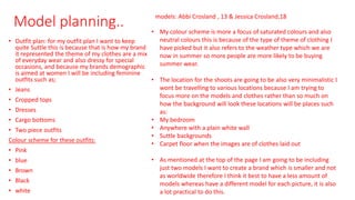 Model planning..
• Outfit plan: for my outfit plan I want to keep
quite Suttle this is because that is how my brand
it represented the theme of my clothes are a mix
of everyday wear and also dressy for special
occasions, and because my brands demographic
is aimed at women I will be including feminine
outfits such as;
• Jeans
• Cropped tops
• Dresses
• Cargo bottoms
• Two piece outfits
Colour scheme for these outfits:
• Pink
• blue
• Brown
• Black
• white
models: Abbi Crosland , 13 & Jessica Crosland,18
• My colour scheme is more a focus of saturated colours and also
neutral colours this is because of the type of theme of clothing I
have picked but it also refers to the weather type which we are
now in summer so more people are more likely to be buying
summer wear.
• The location for the shoots are going to be also very minimalistic I
wont be travelling to various locations because I am trying to
focus more on the models and clothes rather than so much on
how the background will look these locations will be places such
as:
• My bedroom
• Anywhere with a plain white wall
• Suttle backgrounds
• Carpet floor when the images are of clothes laid out
• As mentioned at the top of the page I am going to be including
just two models I want to create a brand which is smaller and not
as worldwide therefore I think it best to have a less amount of
models whereas have a different model for each picture, it is also
a lot practical to do this.
 