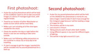 First photoshoot:
• A plan for my first photoshoot which will be held
on the 21/04/22 I want to aim to take around 50
images or a bonus if I manage to get more, with
regular breaks.
• Travel to our location of either Manchester or
Leeds via train which will be most likely.
• Make sure I am including all of the shot types
needed for the shoot.
• Check the weather the day or night before the
shoot in case we are needing to take some
outside.
• Make sure I am following safety precautions as
this could be in a busy city or busy day to be
travelling.
• If I don’t manage to get the images I wanted this
will be included into my second photoshoot for a
back up.
Second photoshoot:
• A plan for my second photoshoot which will be held
on the 24/04/22 this photoshoot is mainly for any
extra images I need to take if I don’t have enough for
the Instagram page because I will be needing a range
of images for this.
• This location will be in my room.
• Last around 1-3 hours
• Taking pictures each of each other both models.
• Using different spaces in my room for different types
of lighting.
• This will be in day light around 12-1 pm.
 