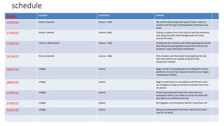 schedule
Dates: Location Cast/Crew Activity
16/04/22 Home, Cawood Jessica + Abbi We will be discussing what type of shots I want to
achieve and the type of photography techniques we
need.
17/04/22 Home, Cawood Jessica+ Abbi Taking a couple of our first shots to see the outcomes
and using the plain white backgrounds for these
around 20 shots.
21/04/22 Leeds or Manchester Jessica + Abbi Finding my first location with Abbi spending the whole
day taking the photography around 40 shots for the
locations I have previously mentioned.
24/04/22 Home, Cawood Jessica + Abbi This includes over the Easter break getting the last
few shots which are needed using all of the
equipment needed.
28/04/22 college Jessica Begin to edit my photography and adding the colour
gradients and contrast, exposure tools to any images
needed grain Effects.
28/04/22 college Jessica Begin to add these to my website and fit them onto
my Instagram (using one drive) to transfer over from
my phone.
13/05/22 college Jessica Finish my production work and move onto my
evaluation which I can reflect on all of my work and
also add to my reflective journal.
27/05/22 college Jessica Put together my final pieces before I send them off
26/05/22 college Jessica Being my presentation and how I will do this (voice
over of my work)
 