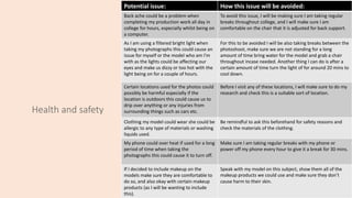 Health and safety
Potential issue: How this issue will be avoided:
Back ache could be a problem when
completing my production work all day in
college for hours, especially whilst being on
a computer.
To avoid this issue, I will be making sure I am taking regular
breaks throughout college, and I will make sure I am
comfortable on the chair that it is adjusted for back support.
As I am using a filtered bright light when
taking my photographs this could cause an
issue for myself or the model who am I'm
with as the lights could be affecting our
eyes and make us dizzy or too hot with the
light being on for a couple of hours.
For this to be avoided I will be also taking breaks between the
photoshoot, make sure we are not standing for a long
amount of time bring water for the model and grab a chair
throughout incase needed. Another thing I can do is after a
certain amount of time turn the light of for around 20 mins to
cool down.
Certain locations used for the photos could
possibly be harmful especially if the
location is outdoors this could cause us to
drip over anything or any injuries from
surrounding things such as cars etc.
Before I visit any of these locations, I will make sure to do my
research and check this is a suitable sort of location.
Clothing my model could wear she could be
allergic to any type of materials or washing
liquids used.
Be remindful to ask this beforehand for safety reasons and
check the materials of the clothing.
My phone could over heat if used for a long
period of time when taking the
photographs this could cause it to turn off.
Make sure I am taking regular breaks with my phone or
power off my phone every hour to give it a break for 30 mins.
If I decided to include makeup on the
models make sure they are comfortable to
do so, and also okay with certain makeup
products (as I will be wanting to include
this).
Speak with my model on this subject, show them all of the
makeup products we could use and make sure they don’t
cause harm to their skin.
 