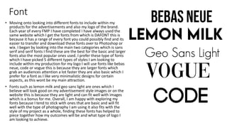Font
• Moving onto looking into different fonts to include within my
products for the advertisements and also my logo of the brand.
Each year of every FMP I have completed I have always used the
same website which I get the fonts from which is DAFONT this is
because it has a range of every font you could possibly find and its
easier to transfer and download these fonts over to Photoshop or
wix. I began by looking into the main two categories which is sans
serif and serif fonts I find these are the best for the basic and larger
fonts also the most popular ones used. I prefer these type of fonts
which I have picked 5 different types of styles I am looking to
include within my production for my logo I will use fonts like bebas
neue, code or vogue this is because they are larger fonts which
grab an audiences attention a lot faster they are also basic which I
prefer for a font as I like very minimalistic designs for certain
aspects, as this wont be my main attraction.
• Fonts such as lemon milk and geo sans light are ones which I
believe will look good on my advertisement style images or on the
website this is because they are light and can fit well with images
which is a bonus for me. Overall, I am happy with exploring my
fonts because I tend to stick with ones that are basic and will fit
well with the type of photography I am using it also fits with the
style of my project as a whole, finding these fonts has helped to
piece together how my outcomes will be and what type of logo I
am looking to achieve.
 