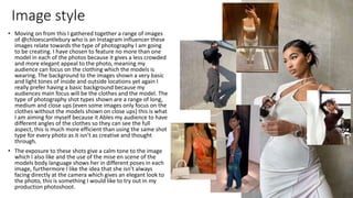 Image style
• Moving on from this I gathered together a range of images
of @chloescantlebury who is an Instagram influencer these
images relate towards the type of photography I am going
to be creating. I have chosen to feature no more than one
model in each of the photos because it gives a less crowded
and more elegant appeal to the photo, meaning my
audience can focus on the clothing which the models is
wearing. The background to the images shown a very basic
and light tones of inside and outside locations yet again I
really prefer having a basic background because my
audiences main focus will be the clothes and the model. The
type of photography shot types shown are a range of long,
medium and close ups (even some images only focus on the
clothes without the models shown on close ups) this is what
I am aiming for myself because it Ables my audience to have
different angles of the clothes so they can see the full
aspect, this is much more efficient than using the same shot
type for every photo as it isn’t as creative and thought
through.
• The exposure to these shots give a calm tone to the image
which I also like and the use of the mise en scene of the
models body language shows her in different poses in each
image, furthermore I like the idea that she isn’t always
facing directly at the camera which gives an elegant look to
the photo, this is something I would like to try out in my
production photoshoot.
 